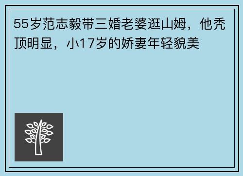 55岁范志毅带三婚老婆逛山姆，他秃顶明显，小17岁的娇妻年轻貌美